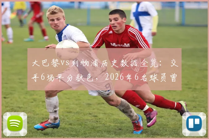 大巴黎vs利物浦历史数据全览:交手6场平分秋色,2026年6名球员曾在两队效力