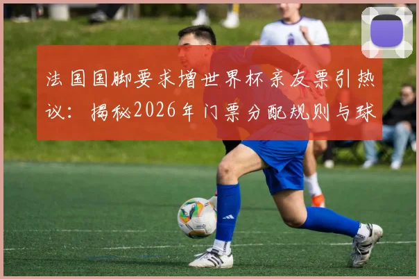 法国国脚要求增世界杯亲友票引热议:揭秘2026年门票分配规则与球星特殊待遇,附球迷购票实用指南