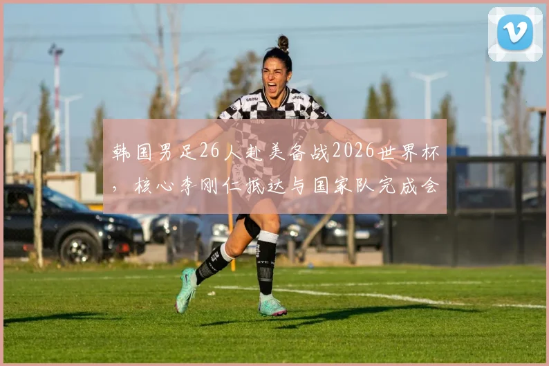 韩国男足26人赴美备战2026世界杯,核心李刚仁抵达与国家队完成会合
