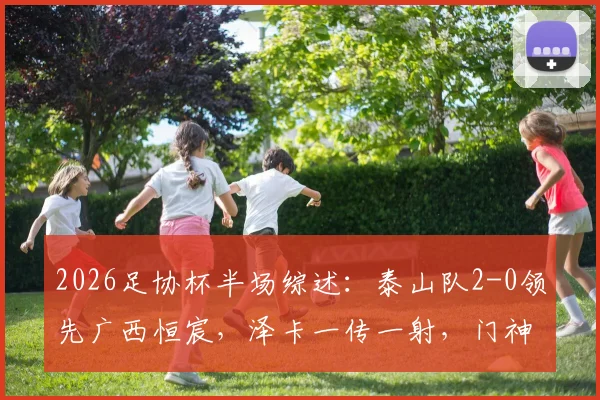 2026足协杯半场综述:泰山队2-0领先广西恒宸,泽卡一传一射,门神王大雷关键扑救力保城门不失