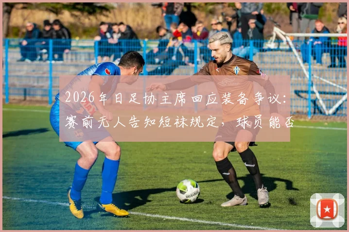 2026年日足协主席回应装备争议:赛前无人告知短袜规定,球员能否穿着引热议