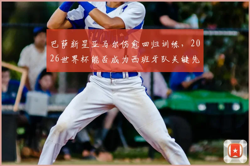 巴萨新星亚马尔伤愈回归训练，2026世界杯能否成为西班牙队关键先生？技术特点与未来前景深度探讨